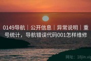 0149导航｜公开信息｜异常说明｜重号统计，导航错误代码001怎样维修