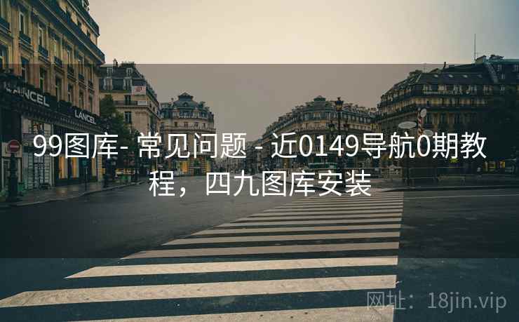 99图库- 常见问题 - 近0149导航0期教程,四九图库安装 99图库- 常见问题 - 近0149导航0期教程,四九图库安装